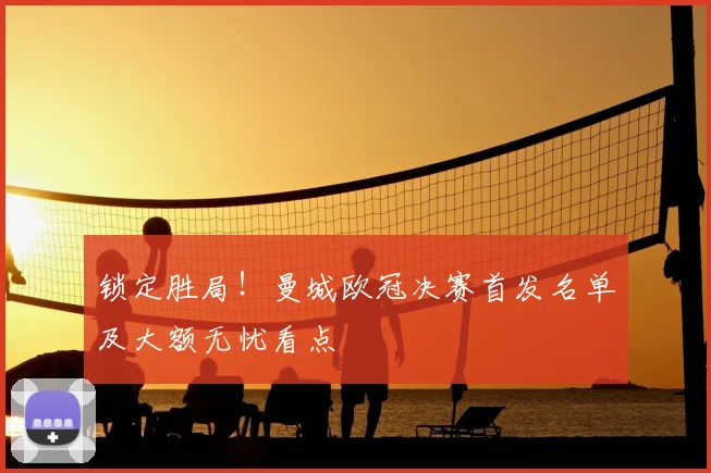 锁定胜局!曼城欧冠决赛首发名单及大额无忧看点