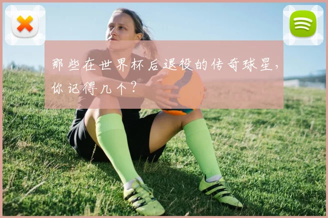 那些在世界杯后退役的传奇球星,你记得几个?