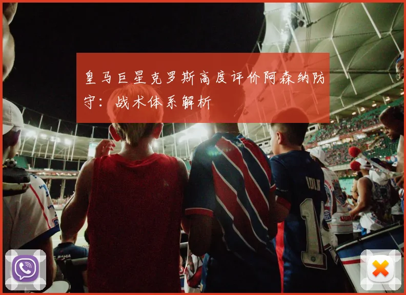 皇马巨星克罗斯高度评价阿森纳防守:战术体系解析