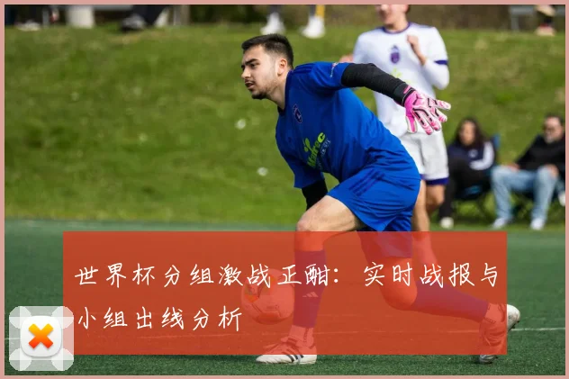世界杯分组激战正酣:实时战报与小组出线分析
