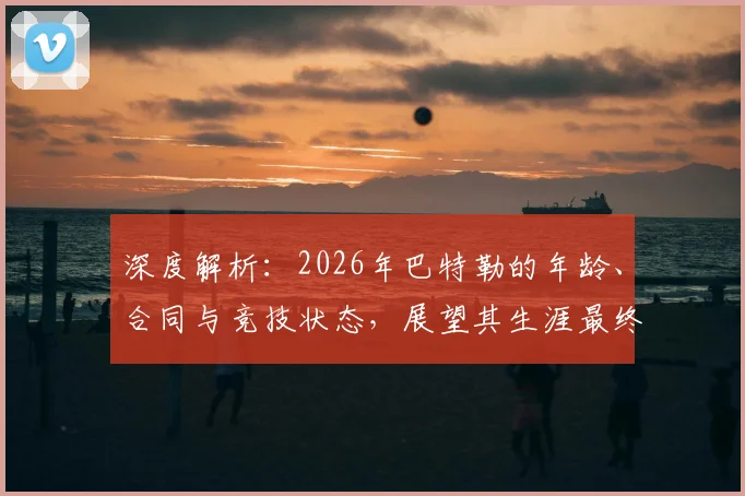 深度解析：2026年巴特勒的年龄、合同与竞技状态，展望其生涯最终阶段