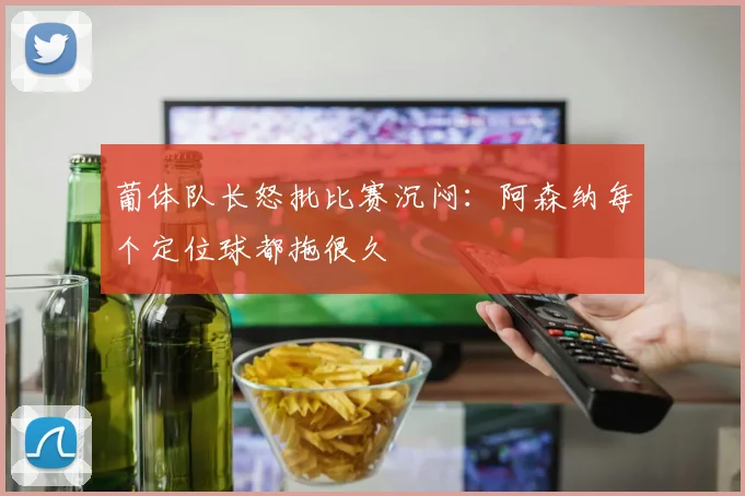 葡体队长怒批比赛沉闷：阿森纳每个定位球都拖很久