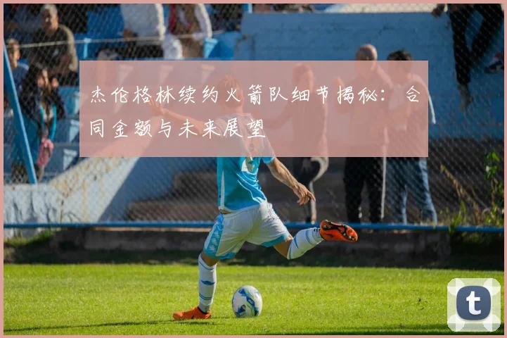 杰伦格林续约火箭队细节揭秘:合同金额与未来展望