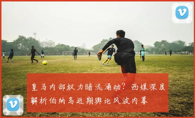 皇马内部权力暗流涌动?西媒深度解析伯纳乌近期舆论风波内幕