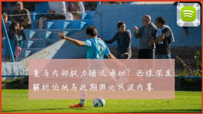 皇马内部权力暗流涌动？西媒深度解析伯纳乌近期舆论风波内幕