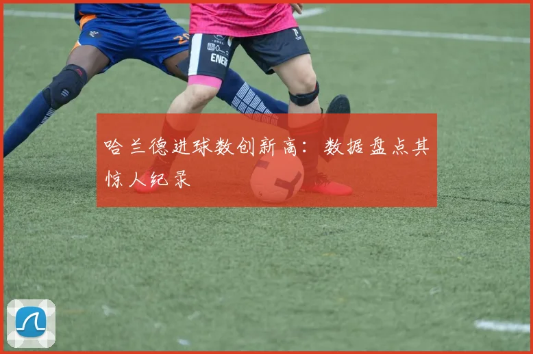 哈兰德进球数创新高：数据盘点其惊人纪录