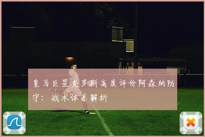 皇马巨星克罗斯高度评价阿森纳防守：战术体系解析