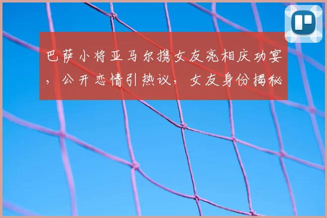 巴萨小将亚马尔携女友亮相庆功宴，公开恋情引热议，女友身份揭秘