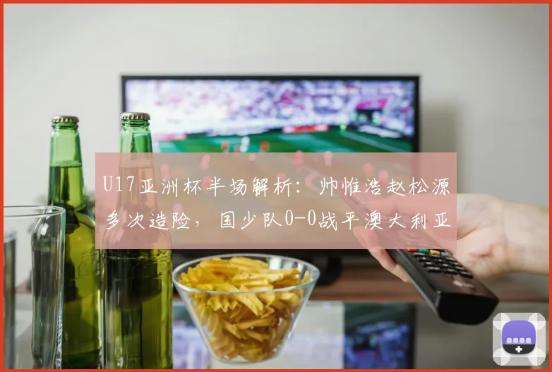 U17亚洲杯半场解析:帅惟浩赵松源多次造险,国少队0-0战平澳大利亚